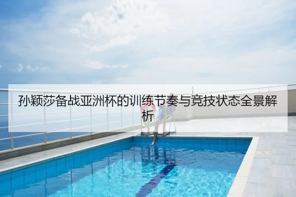孙颖莎备战亚洲杯的训练节奏与竞技状态全景解析