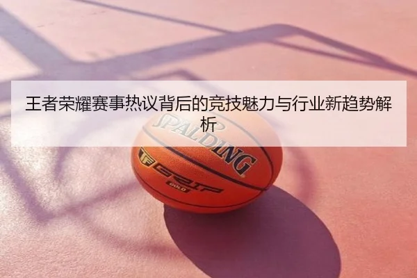 王者荣耀赛事热议背后的竞技魅力与行业新趋势解析