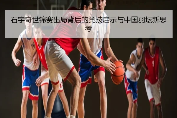石宇奇世锦赛出局背后的竞技启示与中国羽坛新思考