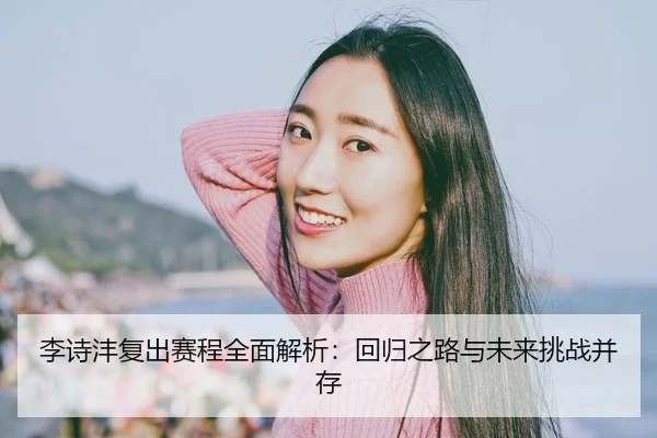 李诗沣复出赛程全面解析：回归之路与未来挑战并存
