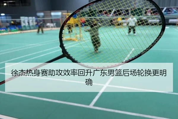 徐杰热身赛助攻效率回升广东男篮后场轮换更明确