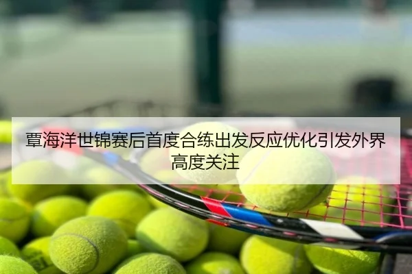 覃海洋世锦赛后首度合练出发反应优化引发外界高度关注