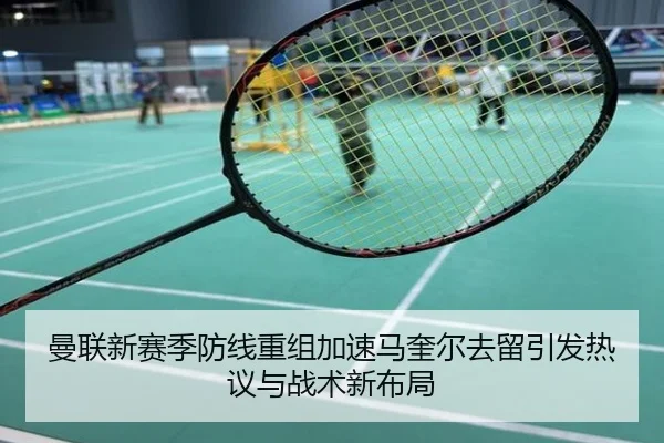 曼联新赛季防线重组加速马奎尔去留引发热议与战术新布局