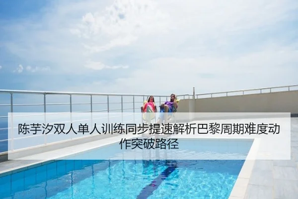 陈芋汐双人单人训练同步提速解析巴黎周期难度动作突破路径