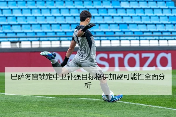 巴萨冬窗锁定中卫补强目标格伊加盟可能性全面分析
