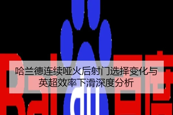 哈兰德连续哑火后射门选择变化与英超效率下滑深度分析